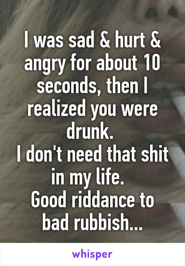 I was sad & hurt & angry for about 10 seconds, then I realized you were drunk. 
I don't need that shit in my life.  
Good riddance to bad rubbish...