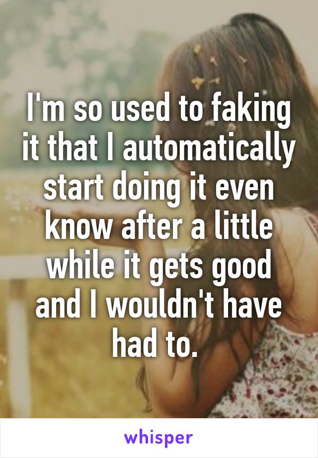 I'm so used to faking it that I automatically start doing it even know after a little while it gets good and I wouldn't have had to. 