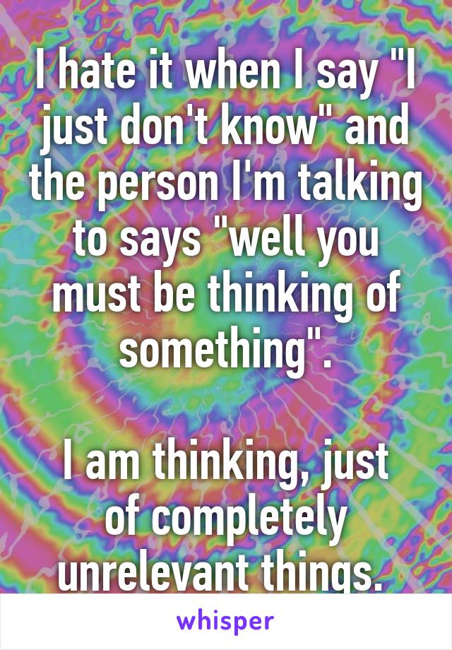 I hate it when I say "I just don't know" and the person I'm talking to says "well you must be thinking of something".

I am thinking, just of completely unrelevant things. 