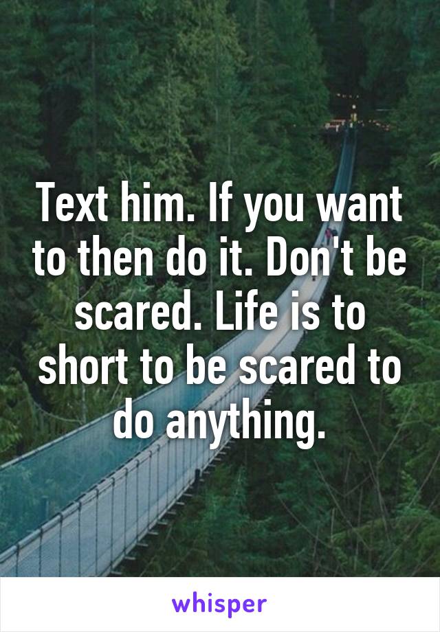 Text him. If you want to then do it. Don't be scared. Life is to short to be scared to do anything.