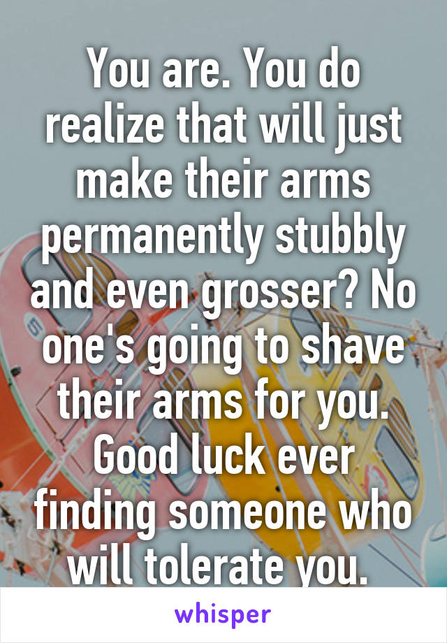 You are. You do realize that will just make their arms permanently stubbly and even grosser? No one's going to shave their arms for you. Good luck ever finding someone who will tolerate you. 