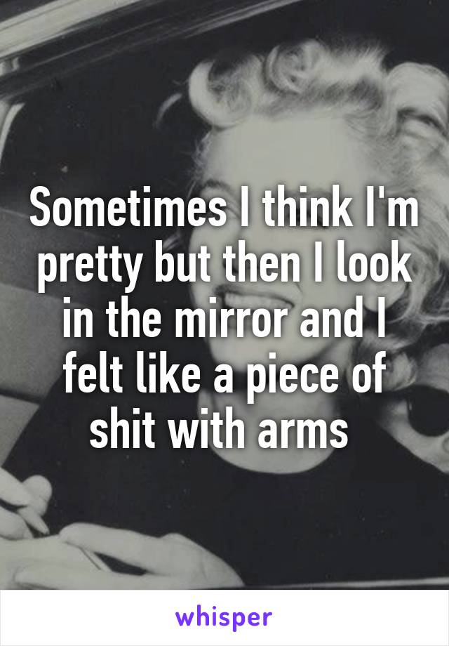 Sometimes I think I'm pretty but then I look in the mirror and I felt like a piece of shit with arms 