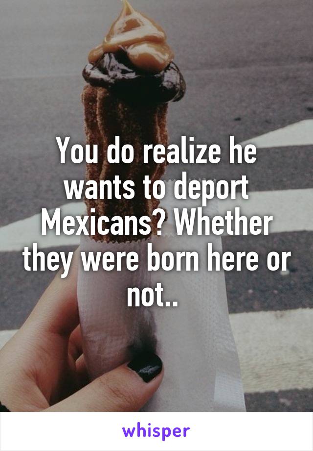 You do realize he wants to deport Mexicans? Whether they were born here or not.. 