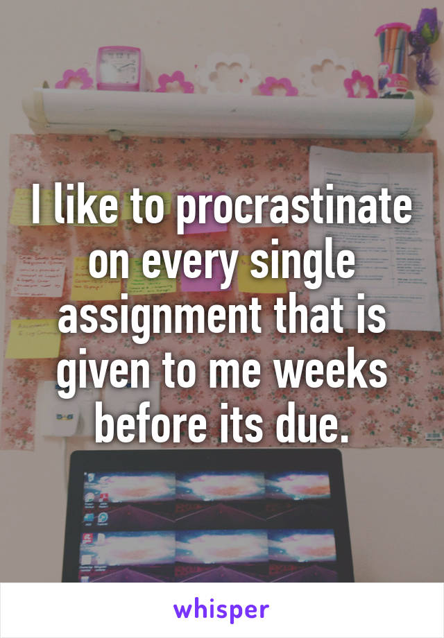 I like to procrastinate on every single assignment that is given to me weeks before its due.