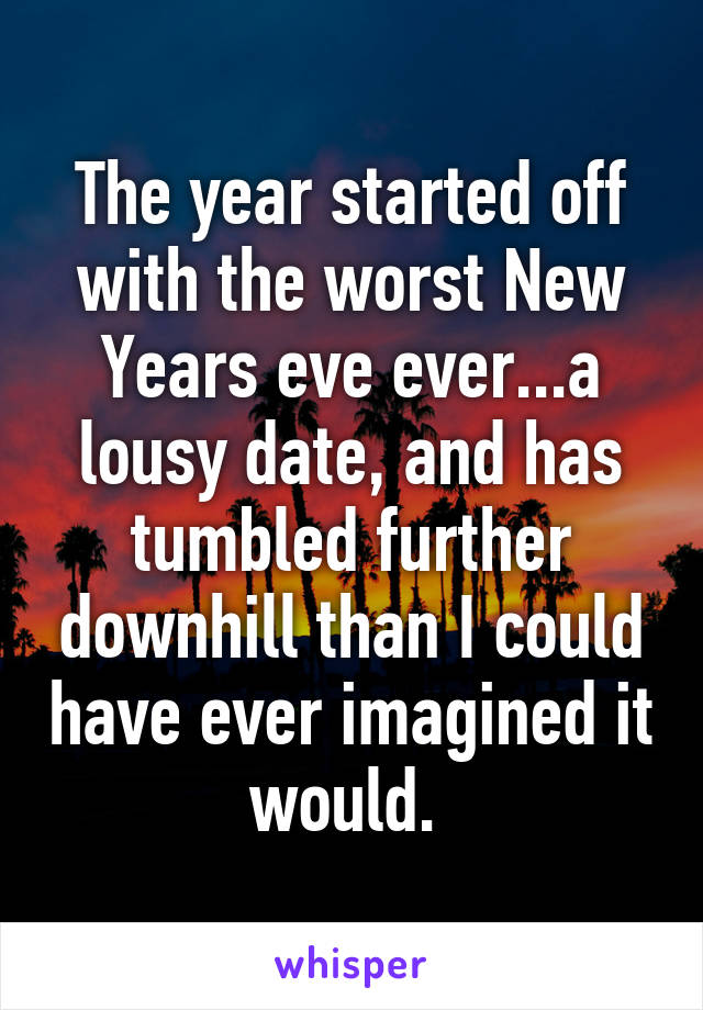 The year started off with the worst New Years eve ever...a lousy date, and has tumbled further downhill than I could have ever imagined it would. 