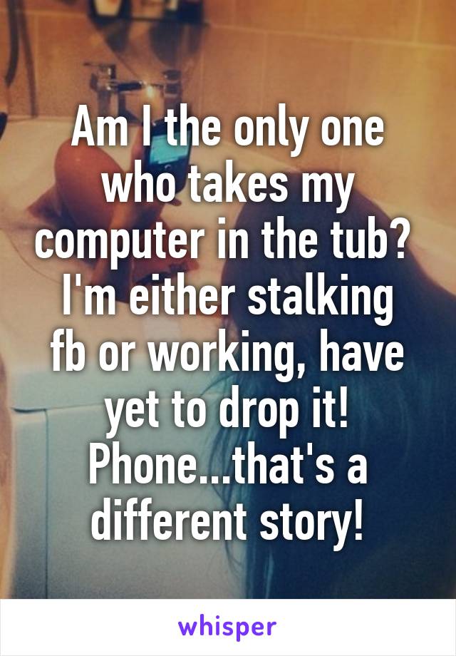 Am I the only one who takes my computer in the tub? 
I'm either stalking fb or working, have yet to drop it! Phone...that's a different story!