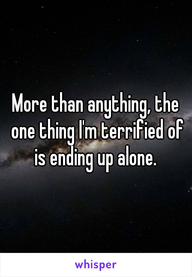 More than anything, the one thing I'm terrified of is ending up alone. 