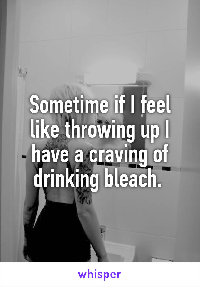 Sometime if I feel like throwing up I have a craving of drinking bleach. 