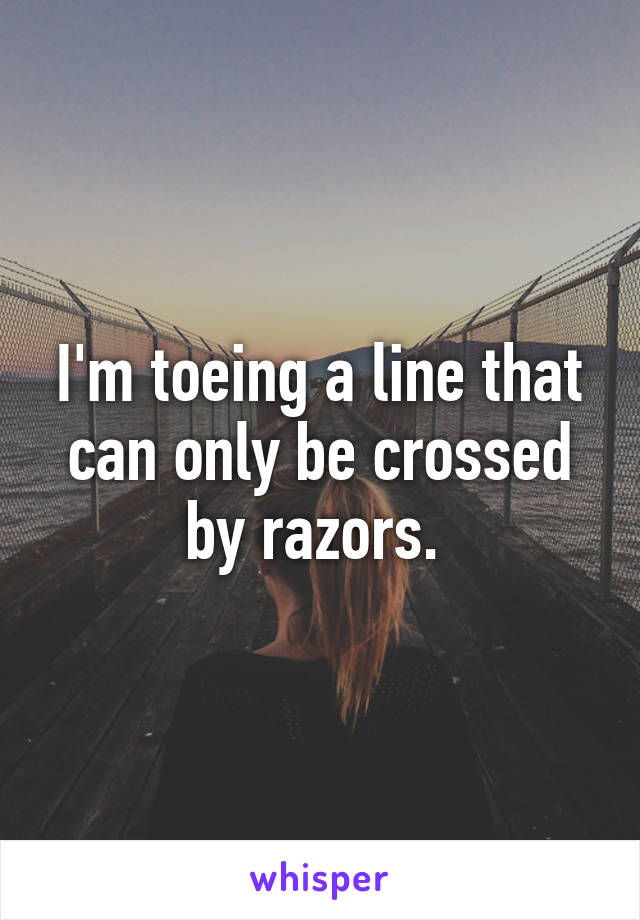 I'm toeing a line that can only be crossed by razors. 