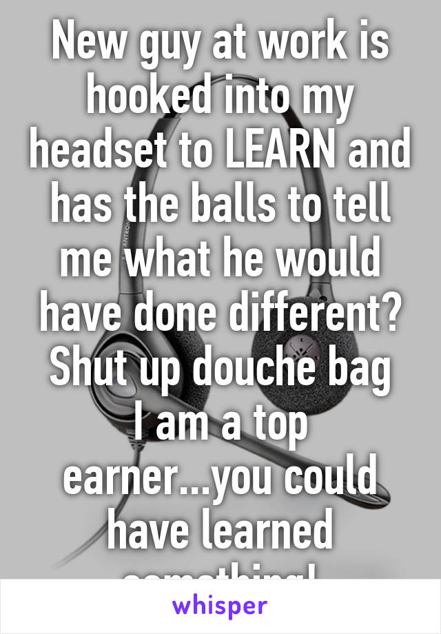 New guy at work is hooked into my headset to LEARN and has the balls to tell me what he would have done different?
Shut up douche bag I am a top earner...you could have learned something!