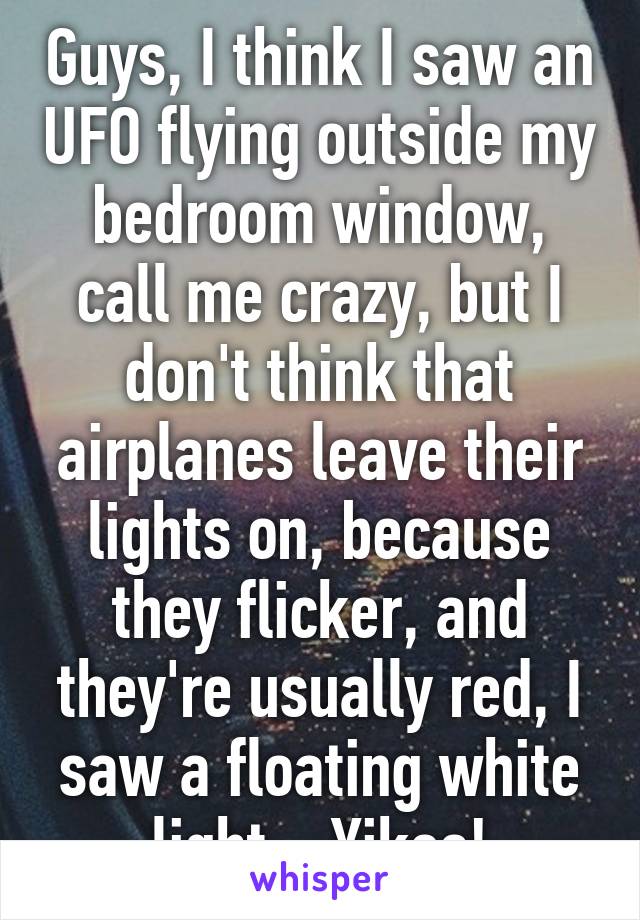 Guys, I think I saw an UFO flying outside my bedroom window, call me crazy, but I don't think that airplanes leave their lights on, because they flicker, and they're usually red, I saw a floating white light... Yikes!