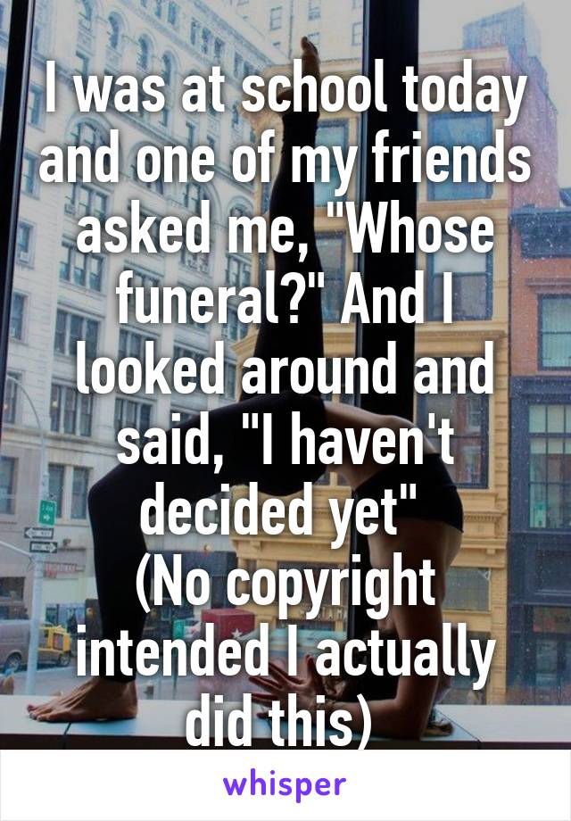 I was at school today and one of my friends asked me, "Whose funeral?" And I looked around and said, "I haven't decided yet" 
(No copyright intended I actually did this) 