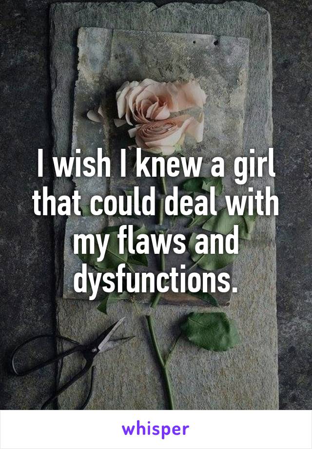 I wish I knew a girl that could deal with my flaws and dysfunctions.