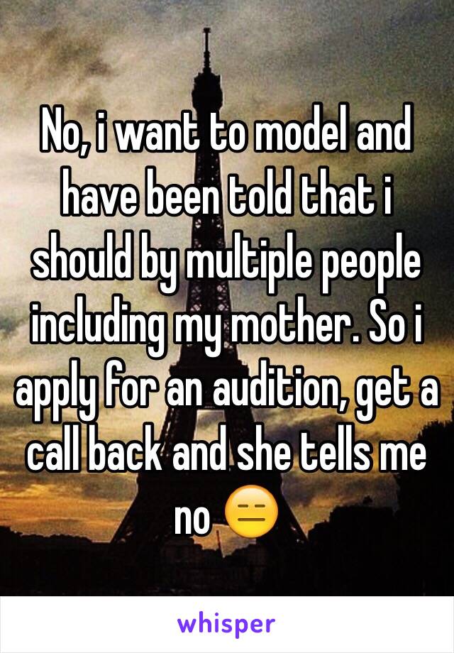 No, i want to model and have been told that i should by multiple people including my mother. So i apply for an audition, get a call back and she tells me no 😑