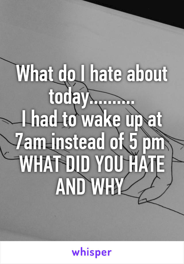 What do I hate about today..........
I had to wake up at 7am instead of 5 pm 
WHAT DID YOU HATE AND WHY 