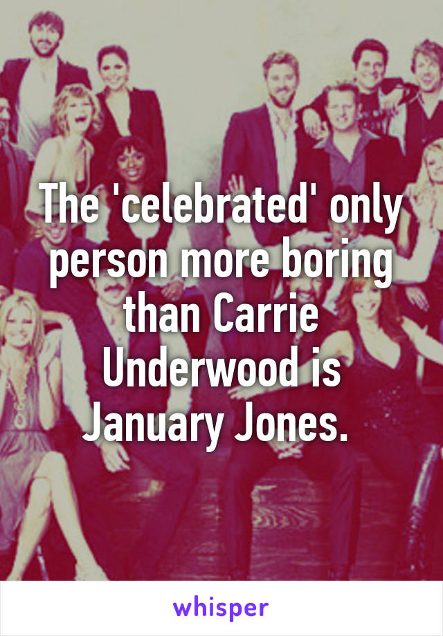 The 'celebrated' only person more boring than Carrie Underwood is January Jones. 