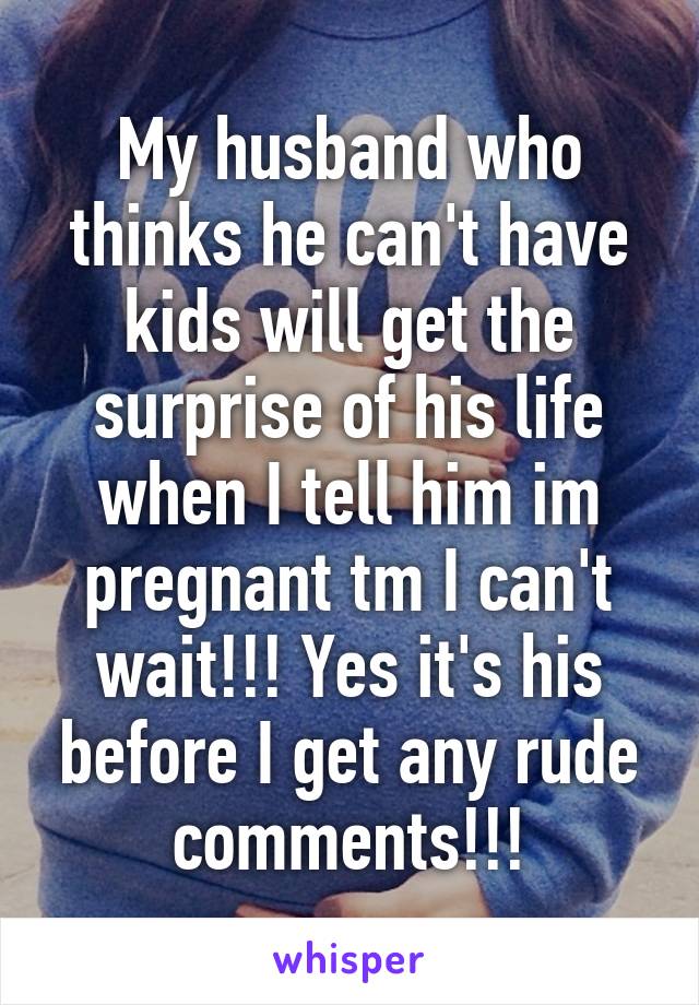 My husband who thinks he can't have kids will get the surprise of his life when I tell him im pregnant tm I can't wait!!! Yes it's his before I get any rude comments!!!