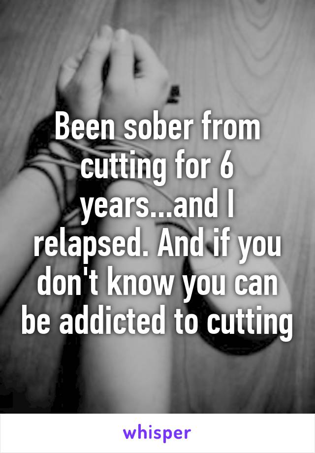 Been sober from cutting for 6 years...and I relapsed. And if you don't know you can be addicted to cutting