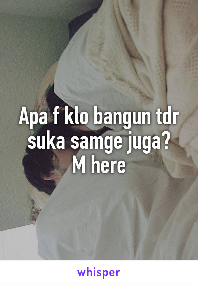 Apa f klo bangun tdr suka samge juga?
M here