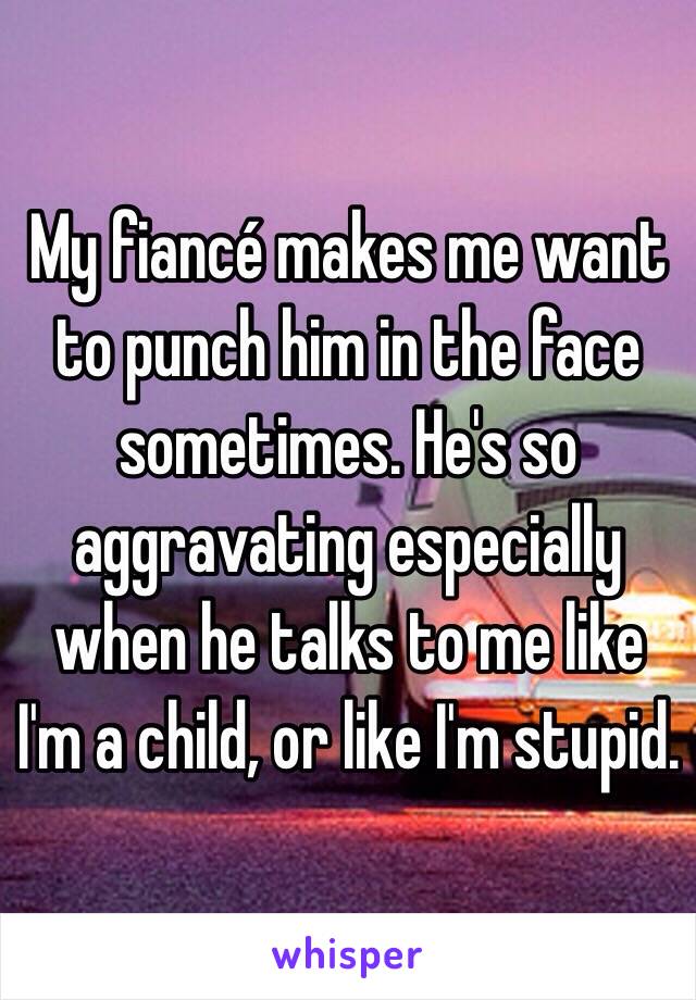 My fiancé makes me want to punch him in the face sometimes. He's so aggravating especially when he talks to me like I'm a child, or like I'm stupid. 