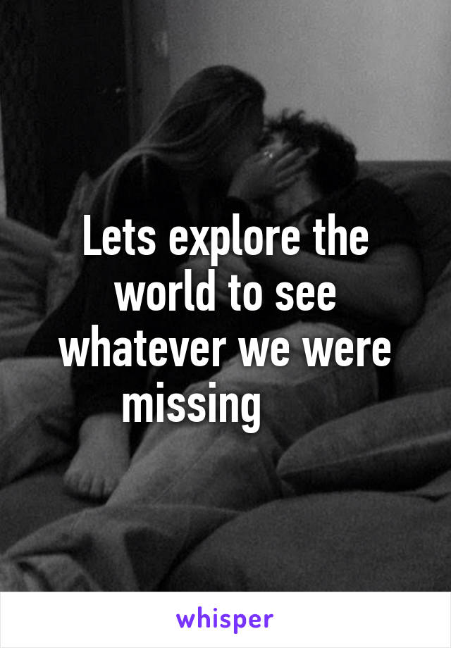 Lets explore the world to see whatever we were missing      