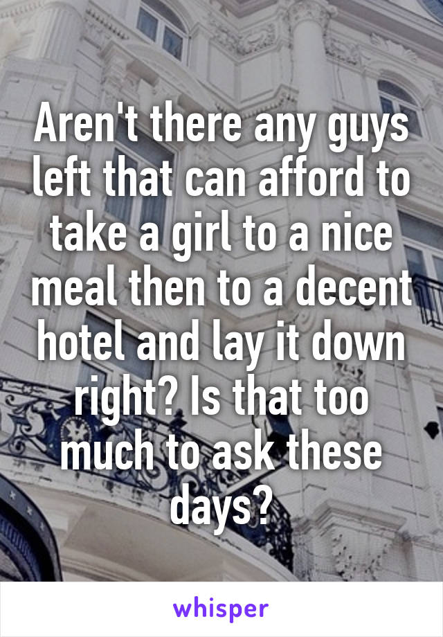 Aren't there any guys left that can afford to take a girl to a nice meal then to a decent hotel and lay it down right? Is that too much to ask these days?