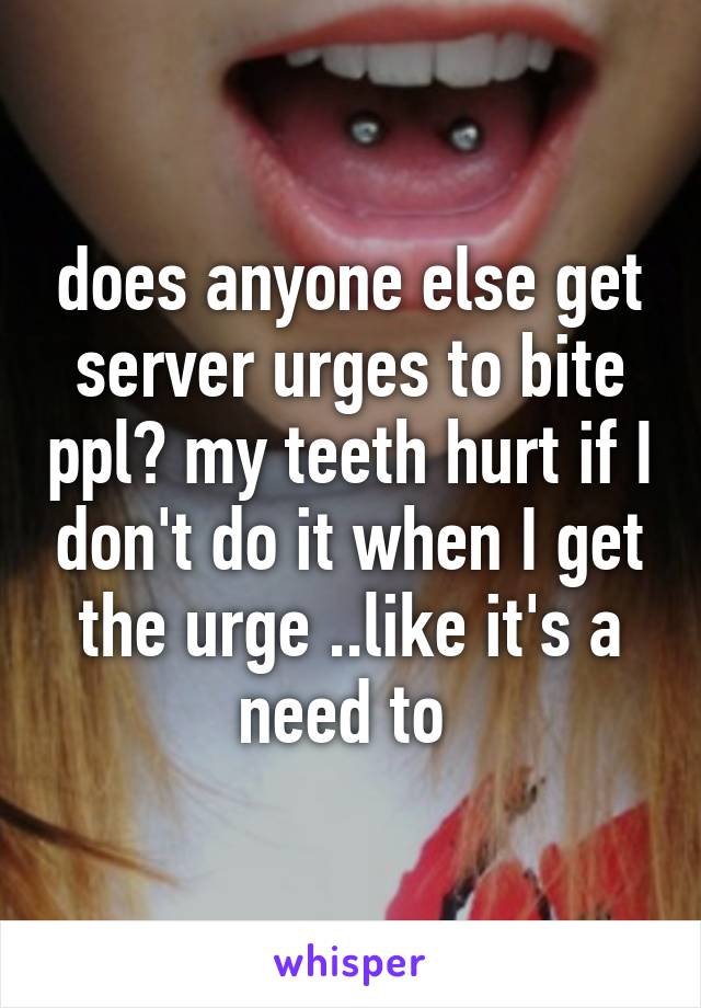 does anyone else get server urges to bite ppl? my teeth hurt if I don't do it when I get the urge ..like it's a need to 