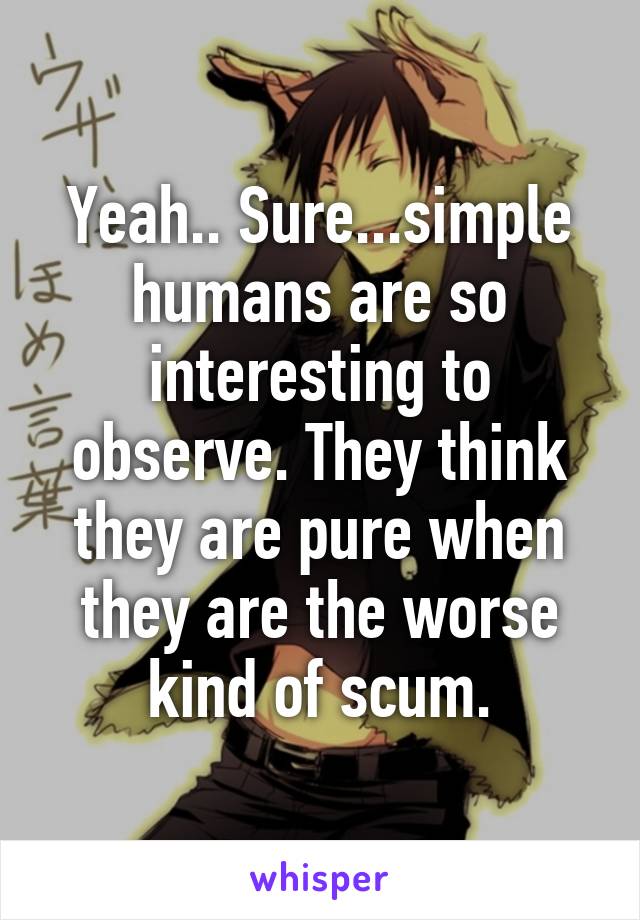 Yeah.. Sure...simple humans are so interesting to observe. They think they are pure when they are the worse kind of scum.