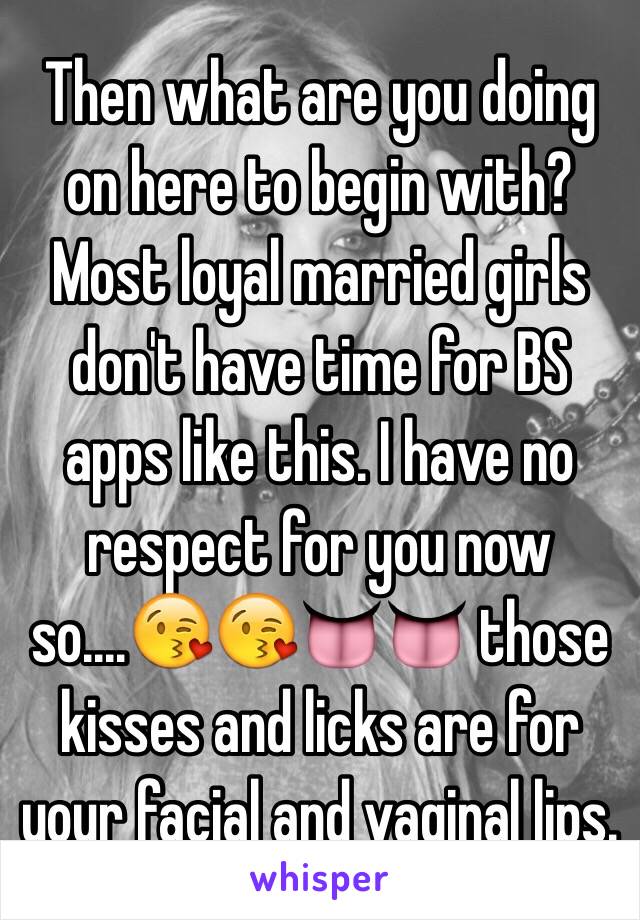 Then what are you doing on here to begin with? Most loyal married girls don't have time for BS apps like this. I have no respect for you now so....😘😘👅👅 those kisses and licks are for your facial and vaginal lips.