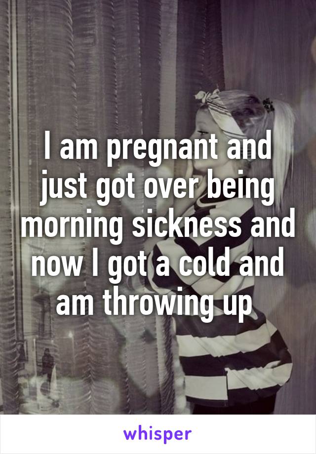 I am pregnant and just got over being morning sickness and now I got a cold and am throwing up 