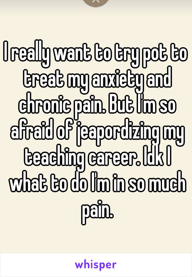 I really want to try pot to treat my anxiety and chronic pain. But I'm so afraid of jeapordizing my teaching career. Idk I what to do I'm in so much pain.