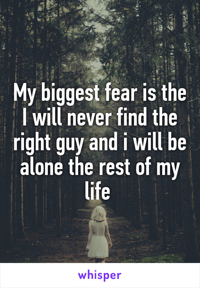 My biggest fear is the I will never find the right guy and i will be alone the rest of my life 