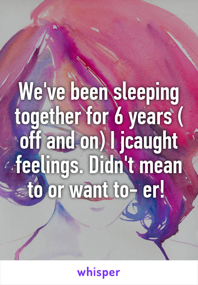 We've been sleeping together for 6 years ( off and on) I jcaught feelings. Didn't mean to or want to- er! 