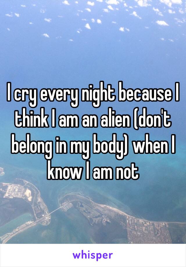 I cry every night because I think I am an alien (don't belong in my body) when I know I am not