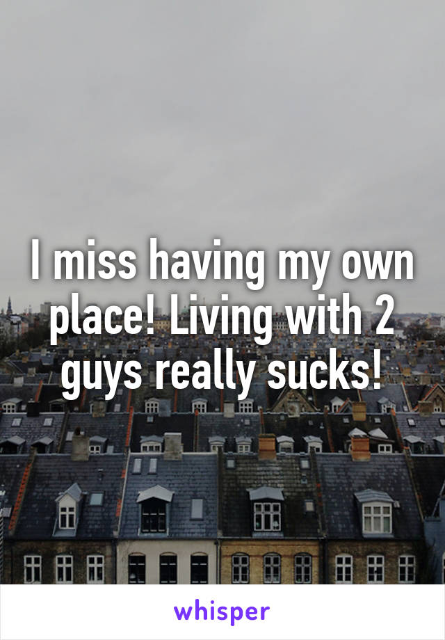 I miss having my own place! Living with 2 guys really sucks!