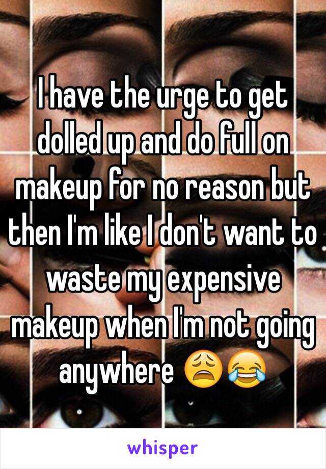 I have the urge to get dolled up and do full on makeup for no reason but then I'm like I don't want to waste my expensive makeup when I'm not going anywhere 😩😂 