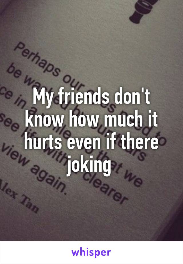 My friends don't know how much it hurts even if there joking 