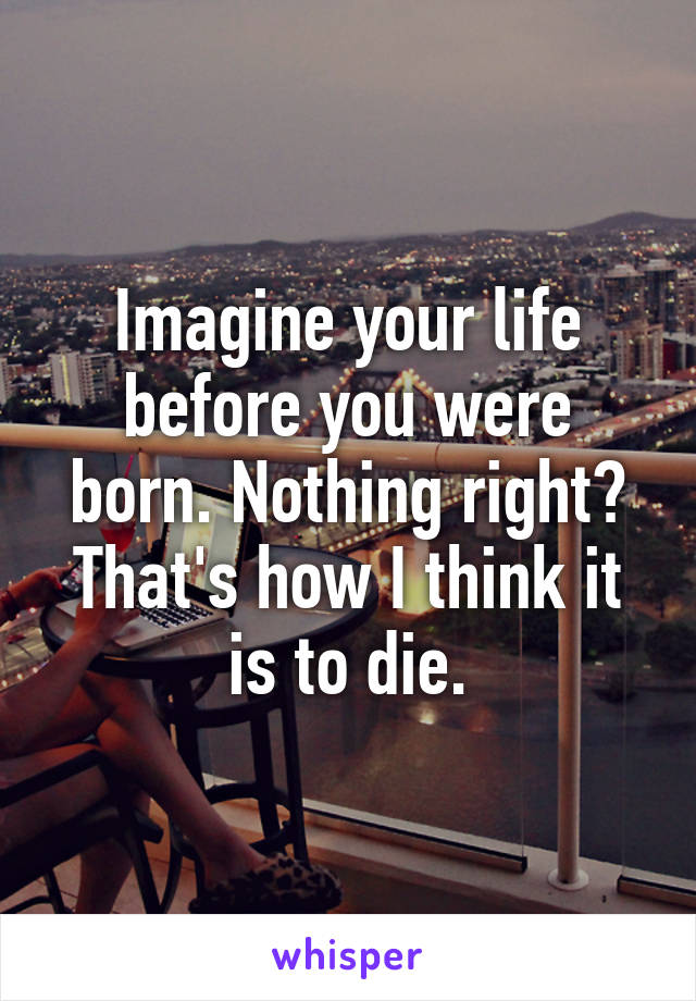 Imagine your life before you were born. Nothing right? That's how I think it is to die.