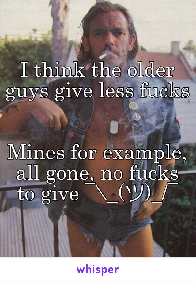 I think the older guys give less fucks 


Mines for example, all gone, no fucks to give ¯\_(ツ)_/¯ 