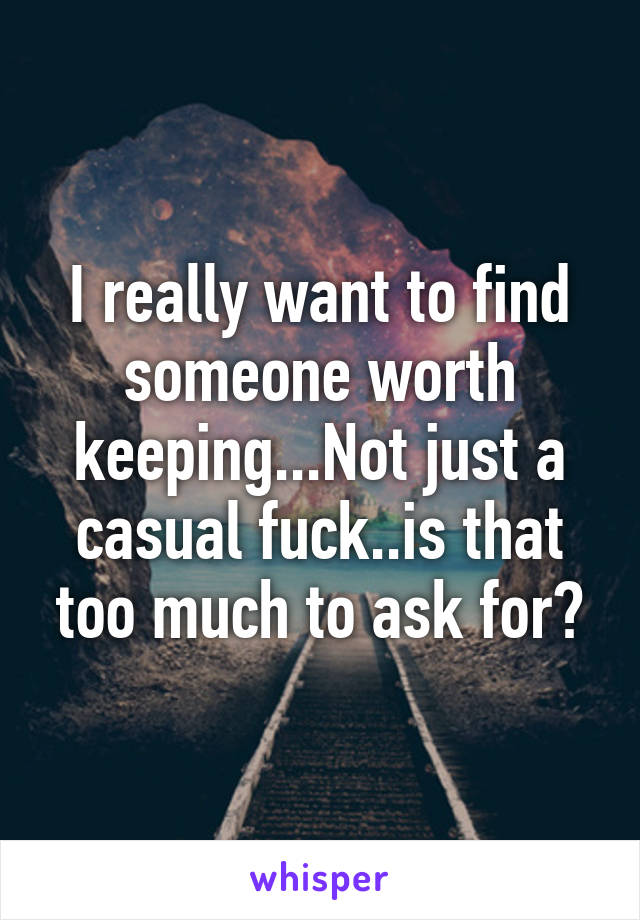 I really want to find someone worth keeping...Not just a casual fuck..is that too much to ask for?