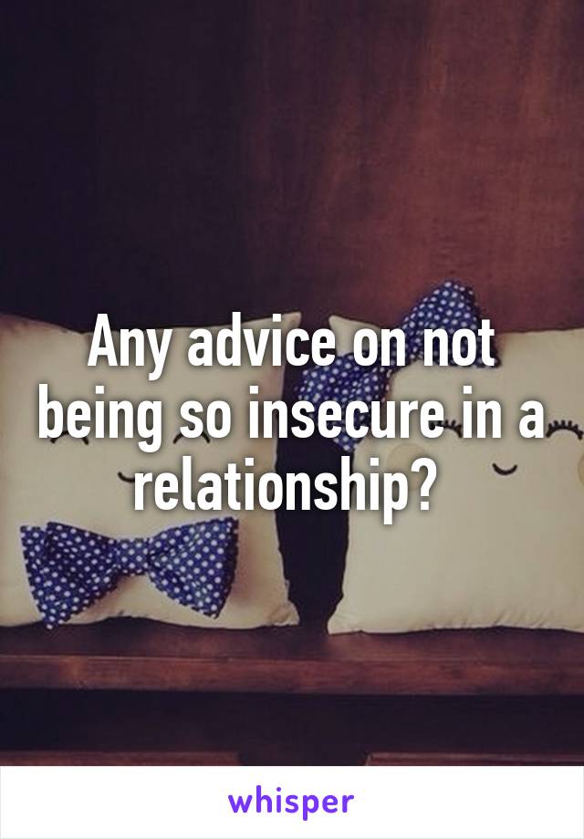 Any advice on not being so insecure in a relationship? 