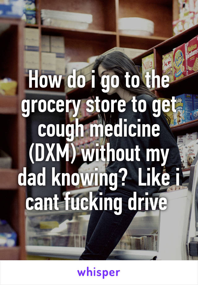 How do i go to the grocery store to get cough medicine (DXM) without my dad knowing?  Like i cant fucking drive 