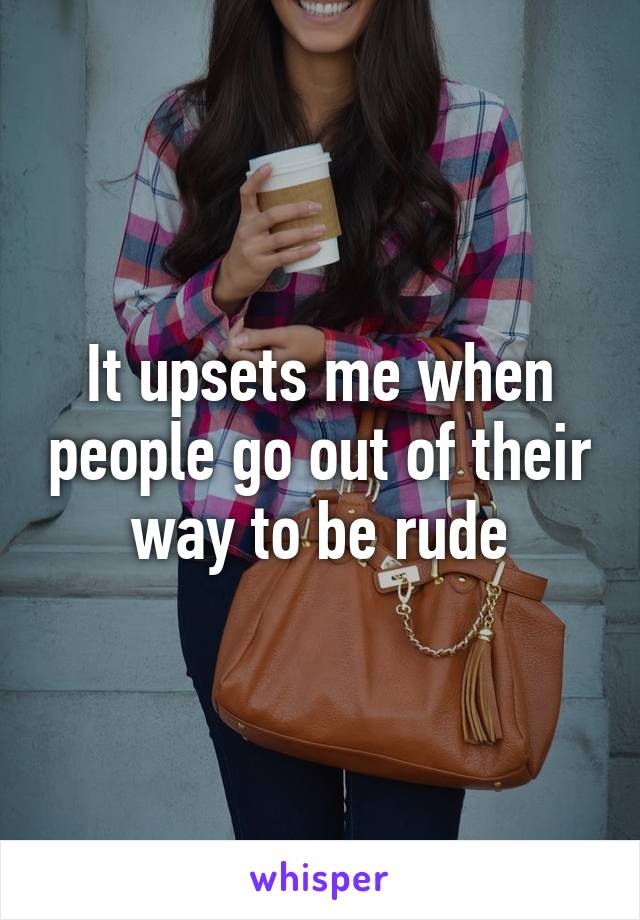 It upsets me when people go out of their way to be rude