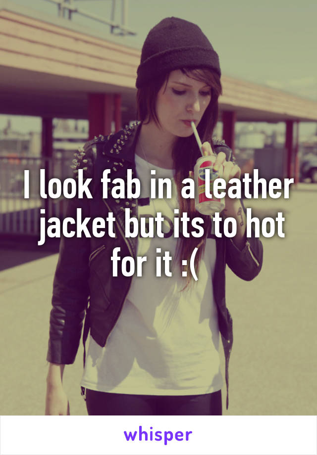 I look fab in a leather  jacket but its to hot for it :( 