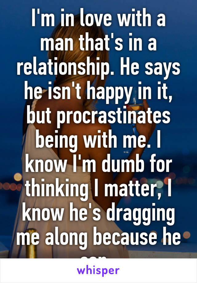 I'm in love with a man that's in a relationship. He says he isn't happy in it, but procrastinates being with me. I know I'm dumb for thinking I matter, I know he's dragging me along because he can. 