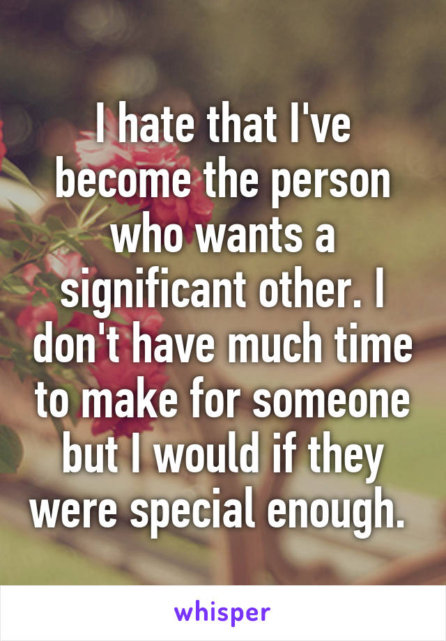 I hate that I've become the person who wants a significant other. I don't have much time to make for someone but I would if they were special enough. 