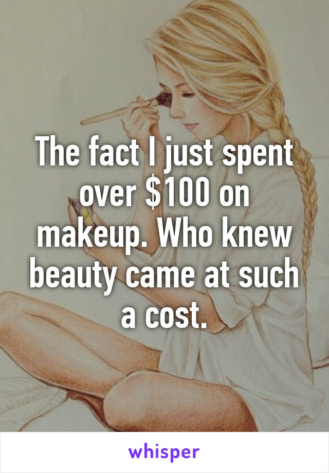 The fact I just spent over $100 on makeup. Who knew beauty came at such a cost.