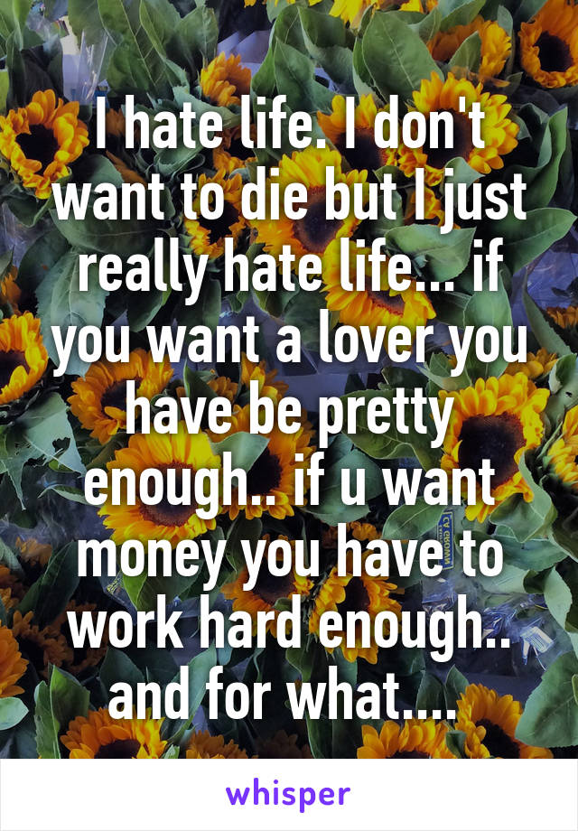 I hate life. I don't want to die but I just really hate life... if you want a lover you have be pretty enough.. if u want money you have to work hard enough.. and for what.... 