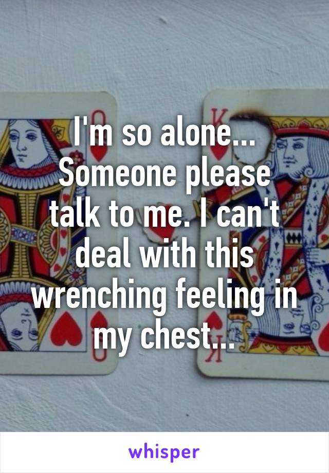 I'm so alone...
Someone please talk to me. I can't deal with this wrenching feeling in my chest...