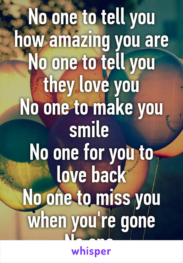 No one to tell you how amazing you are
No one to tell you they love you
No one to make you smile 
No one for you to love back
No one to miss you when you're gone
No one 